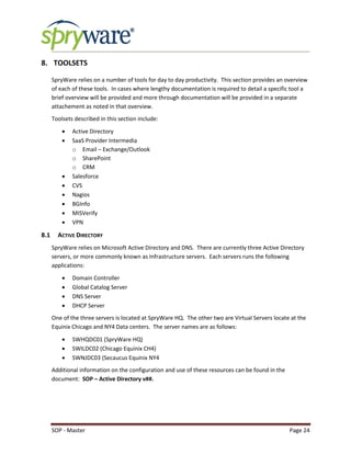 SOP - Master Page 24
8. TOOLSETS
SpryWare relies on a number of tools for day to day productivity. This section provides an overview
of each of these tools. In cases where lengthy documentation is required to detail a specific tool a
brief overview will be provided and more through documentation will be provided in a separate
attachement as noted in that overview.
Toolsets described in this section include:
 Active Directory
 SaaS Provider Intermedia
o Email – Exchange/Outlook
o SharePoint
o CRM
 Salesforce
 CVS
 Nagios
 BGInfo
 MISVerify
 VPN
8.1 ACTIVE DIRECTORY
SpryWare relies on Microsoft Active Directory and DNS. There are currently three Active Directory
servers, or more commonly known as Infrastructure servers. Each servers runs the following
applications:
 Domain Controller
 Global Catalog Server
 DNS Server
 DHCP Server
One of the three servers is located at SpryWare HQ. The other two are Virtual Servers locate at the
Equinix Chicago and NY4 Data centers. The server names are as follows:
 SWHQDC01 (SpryWare HQ)
 SWILDC02 (Chicago Equinix CH4)
 SWNJDC03 (Secaucus Equinix NY4
Additional information on the configuration and use of these resources can be found in the
document: SOP – Active Directory v##.
 