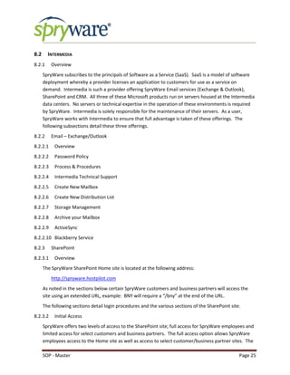 SOP - Master Page 25
8.2 INTERMEDIA
8.2.1 Overview
SpryWare subscribes to the principals of Software as a Service (SaaS). SaaS is a model of software
deployment whereby a provider licenses an application to customers for use as a service on
demand. Intermedia is such a provider offering SpryWare Email services (Exchange & Outlook),
SharePoint and CRM. All three of these Microsoft products run on servers housed at the Intermedia
data centers. No servers or technical expertise in the operation of these environments is required
by SpryWare. Intermedia is solely responsible for the maintenance of their servers. As a user,
SpryWare works with Intermedia to ensure that full advantage is taken of these offerings. The
following subsections detail these three offerings.
8.2.2 Email – Exchange/Outlook
8.2.2.1 Overview
8.2.2.2 Password Policy
8.2.2.3 Process & Procedures
8.2.2.4 Intermedia Technical Support
8.2.2.5 Create New Mailbox
8.2.2.6 Create New Distribution List
8.2.2.7 Storage Management
8.2.2.8 Archive your Mailbox
8.2.2.9 ActiveSync
8.2.2.10 Blackberry Service
8.2.3 SharePoint
8.2.3.1 Overview
The SpryWare SharePoint Home site is located at the following address:
http://spryware.hostpilot.com
As noted in the sections below certain SpryWare customers and business partners will access the
site using an extended URL, example: BNY will require a “/bny” at the end of the URL.
The following sections detail login procedures and the various sections of the SharePoint site.
8.2.3.2 Initial Access
SpryWare offers two levels of access to the SharePoint site; full access for SpryWare employees and
limited access for select customers and business partners. The full access option allows SpryWare
employees access to the Home site as well as access to select customer/business partner sites. The
 