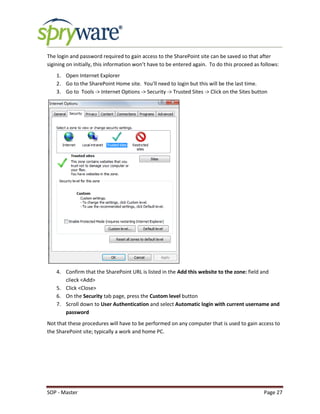 SOP - Master Page 27
The login and password required to gain access to the SharePoint site can be saved so that after
sigining on initially, this information won’t have to be entered again. To do this proceed as follows:
1. Open Internet Explorer
2. Go to the SharePoint Home site. You’ll need to login but this will be the last time.
3. Go to Tools -> Internet Options -> Security -> Trusted Sites -> Click on the Sites button
4. Confirm that the SharePoint URL is listed in the Add this website to the zone: field and
clieck <Add>
5. Click <Close>
6. On the Security tab page, press the Custom level button
7. Scroll down to User Authentication and select Automatic login with current username and
password
Not that these procedures will have to be performed on any computer that is used to gain access to
the SharePoint site; typically a work and home PC.
 