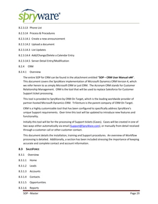 SOP - Master Page 29
8.2.3.13 Phone List
8.2.3.14 Process & Procedures
8.2.3.14.1 Create a new announcement
8.2.3.14.2 Upload a document
8.2.3.14.3 List Updates
8.2.3.14.4 Add/Change/Delete a Calendar Entry
8.2.3.14.5 Server Detail Entry/Modification
8.2.4 CRM
8.2.4.1 Overview
The entire SOP for CRM can be found in the attachment entitled “SOP – CRM User Manual v##”.
This document covers the SpryWare implementation of Microsoft Dynamics CRM Version 4, which
we refer herein to as simply Microsoft CRM or just CRM. The Acronym CRM stands for Customer
Relationship Management. CRM is the tool that will be used to replace Salesforce for Customer
Support ticket processing.
This tool is provided to SpryWare by CRM On Target, which is the leading worldwide provider of
partner-hosted Microsoft Dynamics CRM. TriVenture is the parent company of CRM On Target.
CRM is a highly customizable tool that has been configured to specifically address SpryWare’s
unique Support requirements. Over time this tool will be updated to introduce new features and
functionality.
Initially this tool will be for the processing of Support tickets (Cases). Cases will be created in one of
two ways either automatically via email (Support@SpryWare.com), or manually from detail received
through a customer call or other customer contact.
This document details the installation, training and Support procedures. An overview of Workflow
processing is detailed. Additionally, a section has been included stressing the importance of keeping
accurate and complete contact and account information.
8.3 SALESFORCE
8.3.1 Overview
8.3.1.1 Home
8.3.1.2 Leads
8.3.1.3 Accounts
8.3.1.4 Contacts
8.3.1.5 Opportunities
8.3.1.6 Reports
 