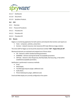 SOP - Master Page 30
8.3.1.7 Dashboards
8.3.1.8 Documents
8.3.1.9 SpryWare Products
8.4 CVS
8.4.1 Overview
8.4.2 Process & Procedures
8.4.2.1 Procedure #1
8.4.2.2 Procedure #2
8.4.2.3 Procedure #3
8.5 NAGIOS
Nagios is a monitoring application for both systems and networks that monitors and reports on:
 Hosts – computers, switches, and printers
 Services – network resources, host resources (CPU load, Memory Usage, etcetera
The entire SOP for Nagios can be found the attachment entitled “SOP – Nagios Manualv ##”.
Monitored elements are evaluated and assigned one of three values:
 OK – Element is within standard working parameters
 WARNING – Element nearing the border of acceptable parameters
 CRITICAL – Element is Non-Responsive, Not Reachable, Not Executing, or Not within
established acceptable parameters.
Notification is performed in numerous methods:
 Email
 Web Display
 Text Message (requires plugin, additional cost)
 Audio Alerts
 Phone Calls(requires plugin, additional cost)
Email and Web display are currently configured on the system
 