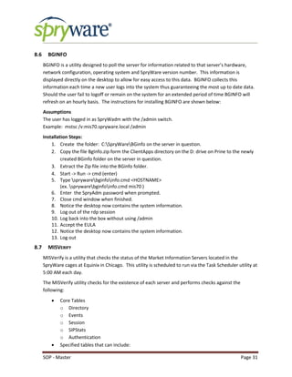 SOP - Master Page 31
8.6 BGINFO
BGINFO is a utility designed to poll the server for information related to that server’s hardware,
network configuration, operating system and SpryWare version number. This information is
displayed directly on the desktop to allow for easy access to this data. BGINFO collects this
information each time a new user logs into the system thus guaranteeing the most up to date data.
Should the user fail to logoff or remain on the system for an extended period of time BGINFO will
refresh on an hourly basis. The instructions for installing BGINFO are shown below:
Assumptions
The user has logged in as SpryWadm with the /admin switch.
Example: mstsc /v:mis70.spryware.local /admin
Installation Steps:
1. Create the folder: C:SpryWareBGinfo on the server in question.
2. Copy the file BgInfo.zip form the ClientApps directory on the D: drive on Prine to the newly
created BGinfo folder on the server in question.
3. Extract the Zip file into the BGinfo folder.
4. Start -> Run -> cmd (enter)
5. Type sprywarebginfoinfo.cmd <HOSTNAME>
(ex. sprywarebginfoinfo.cmd mis70 )
6. Enter the SpryAdm password when prompted.
7. Close cmd window when finished.
8. Notice the desktop now contains the system information.
9. Log out of the rdp session
10. Log back into the box without using /admin
11. Accept the EULA
12. Notice the desktop now contains the system information.
13. Log out
8.7 MISVERIFY
MISVerify is a utility that checks the status of the Market Information Servers located in the
SpryWare cages at Equinix in Chicago. This utility is scheduled to run via the Task Scheduler utility at
5:00 AM each day.
The MISVerify utility checks for the existence of each server and performs checks against the
following:
 Core Tables
o Directory
o Events
o Session
o SIPStats
o Authentication
 Specified tables that can include:
 