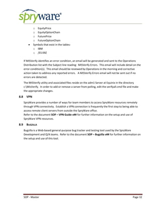 SOP - Master Page 32
o EquityPrice
o EquityOptionChain
o FuturePrice
o FutureOptionChain
 Symbols that exist in the tables:
o IBM
o /ES 09Z
If MISVerify identifies an error condition, an email will be generated and sent to the Operations
Distribution list with the Subject line reading: MISVerify Errors. This email will include detail on the
error condition(s). This email should be reviewed by Operations in the morning and corrective
action taken to address any reported errors. A MISVerify Errors email will not be sent out if no
errors are detected.
The MISVerify utility and associated files reside on the adm1 Server at Equinix in the directory
c:MisVerify. In order to add or remove a server from polling, edit the verifyall.cmd file and make
the appropriate changes.
8.8 VPN
SpryWare provides a number of ways for team members to access SpryWare resources remotely
through VPN connectivity. Establish a VPN connection is frequently the first step to being able to
access remote client servers from outside the SpryWare office.
Refer to the document SOP – VPN Guide v## for further information on the setup and use of
SpryWare VPN resources.
8.9 BUGZILLA
Bugzilla is a Web-based general-purpose bug tracker and testing tool used by the SpryWare
Development and Q/A teams. Refer to the document SOP – Bugzilla v## for further information on
the setup and use of this tool.
 