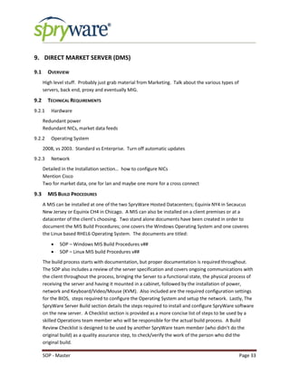 SOP - Master Page 33
9. DIRECT MARKET SERVER (DMS)
9.1 OVERVIEW
High level stuff. Probably just grab material from Marketing. Talk about the various types of
servers, back end, proxy and eventually MIG.
9.2 TECHNICAL REQUIREMENTS
9.2.1 Hardware
Redundant power
Redundant NICs, market data feeds
9.2.2 Operating System
2008, vs 2003. Standard vs Enterprise. Turn off automatic updates
9.2.3 Network
Detailed in the Installation section… how to configure NICs
Mention Cisco
Two for market data, one for lan and maybe one more for a cross connect
9.3 MIS BUILD PROCEDURES
A MIS can be installed at one of the two SpryWare Hosted Datacenters; Equinix NY4 in Secaucus
New Jersey or Equinix CH4 in Chicago. A MIS can also be installed on a client premises or at a
datacenter of the client’s choosing. Two stand alone documents have been created in order to
document the MIS Build Procedures; one covers the Windows Operating System and one coveres
the Linux based RHEL6 Operating System. The documents are titled:
 SOP – Windows MIS Build Procedures v##
 SOP – Linux MIS build Procedures v##
The build process starts with documentation, but proper documentation is required throughout.
The SOP also includes a review of the server specification and covers ongoing communications with
the client throughout the process, bringing the Server to a functional state, the physical process of
receiving the server and having it mounted in a cabinet, followed by the installation of power,
network and Keyboard/Video/Mouse (KVM). Also included are the required configuration settings
for the BIOS, steps required to configure the Operating System and setup the network. Lastly, The
SpryWare Server Build section details the steps required to install and configure SpryWare software
on the new server. A Checklist section is provided as a more concise list of steps to be used by a
skilled Operations team member who will be responsible for the actual build process. A Build
Review Checklist is designed to be used by another SpryWare team member (who didn’t do the
original build) as a quality assurance step, to check/verify the work of the person who did the
original build.
 