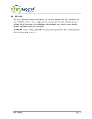 SOP - Master Page 34
9.4 MIS.XML
This section documents the the three types of MIS.XML files, the Client Side, Data Server Side and
Proxy. The Client Side and Proxy configureation is documented in full detail with all applicable
settings. A brief description of the Data Server Side MIS.XML is also included. A more detailed
review is beyond the scope of this document.
The MIS.XML resides in the SpryWareBin directory and is responsible for the overall configuration
of the client computer or server.
 