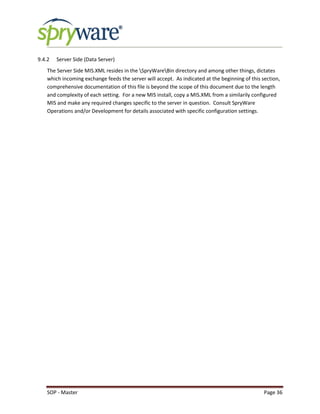 SOP - Master Page 36
9.4.2 Server Side (Data Server)
The Server Side MIS.XML resides in the SpryWareBin directory and among other things, dictates
which incoming exchange feeds the server will accept. As indicated at the beginning of this section,
comprehensive documentation of this file is beyond the scope of this document due to the length
and complexity of each setting. For a new MIS install, copy a MIS.XML from a similarily configured
MIS and make any required changes specific to the server in question. Consult SpryWare
Operations and/or Development for details associated with specific configuration settings.
 