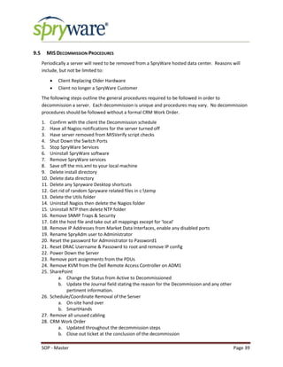 SOP - Master Page 39
9.5 MIS DECOMMISSION PROCEDURES
Periodically a server will need to be removed from a SpryWare hosted data center. Reasons will
include, but not be limited to:
 Client Replacing Older Hardware
 Client no longer a SpryWare Customer
The following steps outline the general procedures required to be followed in order to
decommission a server. Each decommission is unique and procedures may vary. No decommission
procedures should be followed without a formal CRM Work Order.
1. Confirm with the client the Decommission schedule
2. Have all Nagios notifications for the server turned off
3. Have server removed from MISVerify script checks
4. Shut Down the Switch Ports
5. Stop SpryWare Services
6. Uninstall SpryWare software
7. Remove SpryWare services
8. Save off the mis.xml to your local machine
9. Delete install directory
10. Delete data directory
11. Delete any Spryware Desktop shortcuts
12. Get rid of random Spryware related files in c:temp
13. Delete the Utils folder
14. Uninstall Nagios then delete the Nagios folder
15. Uninstall NTP then delete NTP folder
16. Remove SNMP Traps & Security
17. Edit the host file and take out all mappings except for ‘local’
18. Remove IP Addresses from Market Data Interfaces, enable any disabled ports
19. Rename SpryAdm user to Administrator
20. Reset the password for Administrator to Password1
21. Reset DRAC Username & Passowrd to root and remove IP config
22. Power Down the Server
23. Remove port assignments from the PDUs
24. Remove KVM from the Dell Remote Access Controller on ADM1
25. SharePoint
a. Change the Status from Active to Decommissioned
b. Update the Journal field stating the reason for the Decommission and any other
pertinent information.
26. Schedule/Coordinate Removal of the Server
a. On-site hand over
b. SmartHands
27. Remove all unused cabling
28. CRM Work Order
a. Updated throughout the decommission steps
b. Close out ticket at the conclusion of the decommission
 