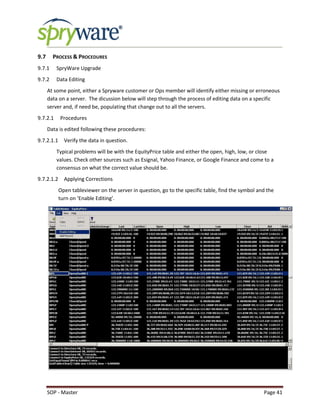 SOP - Master Page 41
9.7 PROCESS & PROCEDURES
9.7.1 SpryWare Upgrade
9.7.2 Data Editing
At some point, either a Spryware customer or Ops member will identify either missing or erroneous
data on a server. The dicussion below will step through the process of editing data on a specific
server and, if need be, populating that change out to all the servers.
9.7.2.1 Procedures
Data is edited following these procedures:
9.7.2.1.1 Verify the data in question.
Typical problems will be with the EquityPrice table and either the open, high, low, or close
values. Check other sources such as Esignal, Yahoo Finance, or Google Finance and come to a
consensus on what the correct value should be.
9.7.2.1.2 Applying Corrections
Open tableviewer on the server in question, go to the specific table, find the symbol and the
turn on ‘Enable Editing’.
 