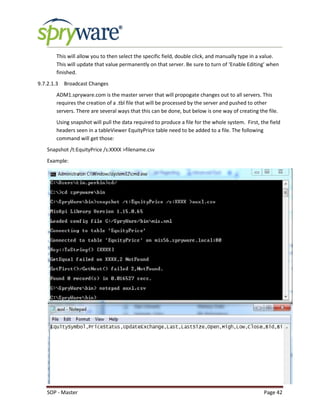 SOP - Master Page 42
This will allow you to then select the specific field, double click, and manually type in a value.
This will update that value permanently on that server. Be sure to turn of ‘Enable Editing’ when
finished.
9.7.2.1.3 Broadcast Changes
ADM1.spryware.com is the master server that will propogate changes out to all servers. This
requires the creation of a .tbl file that will be processed by the server and pushed to other
servers. There are several ways that this can be done, but below is one way of creating the file.
Using snapshot will pull the data required to produce a file for the whole system. First, the field
headers seen in a tableViewer EquityPrice table need to be added to a file. The following
command will get those:
Snapshot /t:EquityPrice /s:XXXX >filename.csv
Example:
 