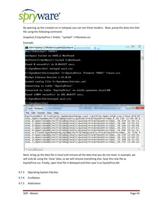 SOP - Master Page 43
By opening up the created csv in notepad, you can see those headers. Next, pump the data into that
file using the following command:
Snapshot /t:EquityPrice | findstr “symbol” >>filename.csv
Example:
Next, bring up the data file in Excel and remove all the data that you do not need. In example, we
will only be using the ‘close’ data, so we will remove everything else. Save this new file as
EquityPrice.csv. Finally, open that file in Notepad and then save it as EquityPrice.tbl.
9.7.3 Operating System Patches
9.7.4 Conflation
9.7.5 Arbitration
 