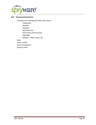 SOP - Master Page 45
9.8 TROUBLESHOOTING GUIDE
Procedures for checking the health of the system
Tableviewer
MDUMP
Snapshot
MIS.LOG & Tail
Check status of the services
Copytable
Network – PING, Tracert, etc.
Grep
Access via RDP
Access via keyboard
Access to PDUs
 