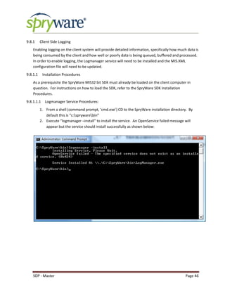 SOP - Master Page 46
9.8.1 Client Side Logging
Enabling logging on the client system will provide detailed information, specifically how much data is
being consumed by the client and how well or poorly data is being queued, buffered and processed.
In order to enable logging, the Logmanager service will need to be installed and the MIS.XML
configuration file will need to be updated.
9.8.1.1 Installation Procedures
As a prerequisite the SpryWare MIS32 bit SDK must already be loaded on the client computer in
question. For instructions on how to load the SDK, refer to the SpryWare SDK Installation
Procedures.
9.8.1.1.1 Logmanager Service Procedures:
1. From a shell (command prompt, ‘cmd.exe’) CD to the SpryWare installation directory. By
default this is “c:sprywarebin”
2. Execute “logmanager –install” to install the service. An OpenService failed message will
appear but the service should install successfully as shown below:
 