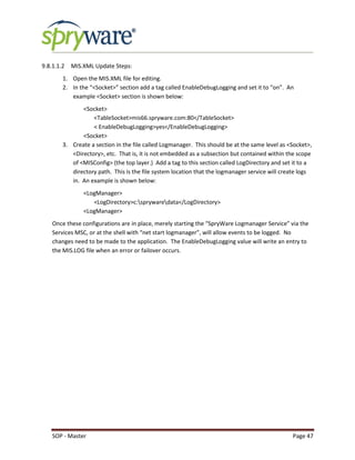 SOP - Master Page 47
9.8.1.1.2 MIS.XML Update Steps:
1. Open the MIS.XML file for editing.
2. In the “<Socket>” section add a tag called EnableDebugLogging and set it to “on”. An
example <Socket> section is shown below:
<Socket>
<TableSocket>mis66.spryware.com:80</TableSocket>
< EnableDebugLogging>yes</EnableDebugLogging>
<Socket>
3. Create a section in the file called Logmanager. This should be at the same level as <Socket>,
<Directory>, etc. That is, it is not embedded as a subsection but contained within the scope
of <MISConfig> (the top layer.) Add a tag to this section called LogDirectory and set it to a
directory path. This is the file system location that the logmanager service will create logs
in. An example is shown below:
<LogManager>
<LogDirectory>c:sprywaredata</LogDirectory>
<LogManager>
Once these configurations are in place, merely starting the “SpryWare Logmanager Service” via the
Services MSC, or at the shell with “net start logmanager”, will allow events to be logged. No
changes need to be made to the application. The EnableDebugLogging value will write an entry to
the MIS.LOG file when an error or failover occurs.
 