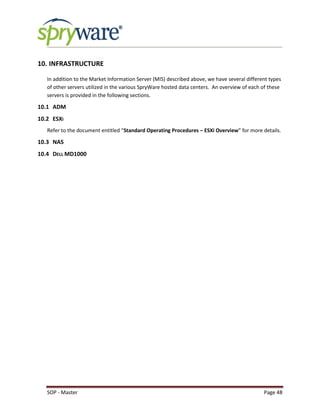 SOP - Master Page 48
10. INFRASTRUCTURE
In addition to the Market Information Server (MIS) described above, we have several different types
of other servers utilized in the various SpryWare hosted data centers. An overview of each of these
servers is provided in the following sections.
10.1 ADM
10.2 ESXI
Refer to the document entitled “Standard Operating Procedures – ESXi Overview” for more details.
10.3 NAS
10.4 DELL MD1000
 