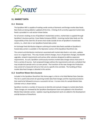 SOP - Master Page 49
11. MARKET DATA
11.1 OVERVIEW
The SpryWare MIS is capable of reading a wide variety of domestic and foreign market data feeds.
New feeds are being added or updated all the time. A listing of all currently supported market data
feeds is provided in a sub section shown below.
For all servers residing at one of SpryWare’s hosted data centers, market data is supplied through
SpryWare’s business partner, Essex Radex Company (ERCO). Incoming market data feeds are the
responsibility of the client for all servers that reside outside of one of SpryWare’s hosted data
centers, i.e., client site or non-SpryWare hosted data center.
An Exchange Feed distribution diagram outlining all market data feeds available at SpryWare’s
hosted data centers is available in the Operation section of the SpryWare SharePoint site.
The content and distribution mechanism associated with market data feeds is not static, updates
occur on a regular basis. This may include content changes, hours of operation changes, bandwidth
upgrades, network requirements and various other solutions designed to address expansion
requirements. As such, SpryWare continuously monitors market data change notices that come in
from a variety of sources. Each proposed change outlines the requirements and sets a schedule that
may include test periods and a cut over period. The transition of the new change into Production
may consist of a measured roll out or hot cut at a specific time and date. The handling of these
market data feed changes is detailed in this section.
11.2 SHAREPOINT MARKET DATA CALENDAR
Included in the SpryWare SharePoint Site Home page is a link to a list titled Market Data Calendar.
This list is used to document all upcoming market data feed changes and the required procedures
that need to be followed to ensure a successful roll out. A screen shot of a sample Market Data
Calendar entry is shown below.
SpryWare monitors a number of resources to identify and evaluate changes to market data feeds.
These changes are reviewed by the SpryWare Development team and updated in the SharePoint
Market Data Calendar section. Updates requiring development work are added to the Development
and QA Sections of SharePoint.
 