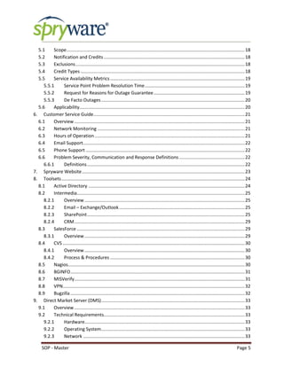 SOP - Master Page 5
5.1 Scope...........................................................................................................................................18
5.2 Notification and Credits..............................................................................................................18
5.3 Exclusions....................................................................................................................................18
5.4 Credit Types ................................................................................................................................18
5.5 Service Availability Metrics.........................................................................................................19
5.5.1 Service Point Problem Resolution Time..............................................................................19
5.5.2 Request for Reasons for Outage Guarantee.......................................................................19
5.5.3 De Facto Outages................................................................................................................20
5.6 Applicability.................................................................................................................................20
6. Customer Service Guide......................................................................................................................21
6.1 Overview.....................................................................................................................................21
6.2 Network Monitoring ...................................................................................................................21
6.3 Hours of Operation .....................................................................................................................21
6.4 Email Support..............................................................................................................................22
6.5 Phone Support ............................................................................................................................22
6.6 Problem Severity, Communication and Response Definitions ...................................................22
6.6.1 Definitions...........................................................................................................................22
7. Spryware Website...............................................................................................................................23
8. Toolsets...............................................................................................................................................24
8.1 Active Directory ..........................................................................................................................24
8.2 Intermedia...................................................................................................................................25
8.2.1 Overview .............................................................................................................................25
8.2.2 Email – Exchange/Outlook..................................................................................................25
8.2.3 SharePoint...........................................................................................................................25
8.2.4 CRM.....................................................................................................................................29
8.3 SalesForce ...................................................................................................................................29
8.3.1 Overview .............................................................................................................................29
8.4 CVS ..............................................................................................................................................30
8.4.1 Overview .............................................................................................................................30
8.4.2 Process & Procedures .........................................................................................................30
8.5 Nagios..........................................................................................................................................30
8.6 BGINFO........................................................................................................................................31
8.7 MISVerify.....................................................................................................................................31
8.8 VPN..............................................................................................................................................32
8.9 Bugzilla ........................................................................................................................................32
9. Direct Market Server (DMS)................................................................................................................33
9.1 Overview.....................................................................................................................................33
9.2 Technical Requirements..............................................................................................................33
9.2.1 Hardware.............................................................................................................................33
9.2.2 Operating System................................................................................................................33
9.2.3 Network ..............................................................................................................................33
 