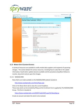 SOP - Master Page 50
11.3 MARKET DATA CALENDAR SOURCES
A variety of resources are available to notify market data suppliers and recipients of upcoming
changes. This section details the various resources, including how to subscribe to the update
information, how & when updates become available and the procedures SpryWare follows to
monitor, document and act upon the changes.
11.3.1 NASDAQ OMX
News Alerts are made available on the NASDAQ OMX website located at:
http://www.nasdaqtrader.com/HomePage.aspx
Click on the News Alerts tab to view the current headlines.
These news alerts can be emailed by filling out the Enrollment Form supplied by The NASDAQ OMX
Group. This form is located at:
https://www.nasdaqtrader.com/EASP/TraderEASP.aspx?id=NewsSignup
Create an account and select the alerts to be received.
 