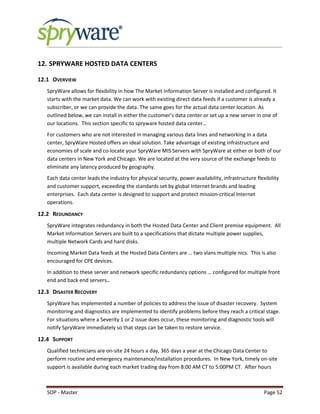 SOP - Master Page 52
12. SPRYWARE HOSTED DATA CENTERS
12.1 OVERVIEW
SpryWare allows for flexibility in how The Market Information Server is installed and configured. It
starts with the market data. We can work with existing direct data feeds if a customer is already a
subscriber, or we can provide the data. The same goes for the actual data center location. As
outlined below, we can install in either the customer’s data center or set up a new server in one of
our locations. This section specific to spryware hosted data center…
For customers who are not interested in managing various data lines and networking in a data
center, SpryWare Hosted offers an ideal solution. Take advantage of existing infrastructure and
economies of scale and co-locate your SpryWare MIS Servers with SpryWare at either or both of our
data centers in New York and Chicago. We are located at the very source of the exchange feeds to
eliminate any latency produced by geography.
Each data center leads the industry for physical security, power availability, infrastructure flexibility
and customer support, exceeding the standards set by global Internet brands and leading
enterprises. Each data center is designed to support and protect mission-critical Internet
operations.
12.2 REDUNDANCY
SpryWare integrates redundancy in both the Hosted Data Center and Client premise equipment. All
Market Information Servers are built to a specifications that dictate multiple power supplies,
multiple Network Cards and hard disks.
Incoming Market Data feeds at the Hosted Data Centers are … two vlans multiple nics. This is also
encouraged for CPE devices.
In addition to these server and network specific redundancy options … configured for multiple front
end and back end servers…
12.3 DISASTER RECOVERY
SpryWare has implemented a number of policies to address the issue of disaster recovery. System
monitoring and diagnostics are implemented to identify problems before they reach a critical stage.
For situations where a Severity 1 or 2 issue does occur, these monitoring and diagnostic tools will
notify SpryWare immediately so that steps can be taken to restore service.
12.4 SUPPORT
Qualified technicians are on-site 24 hours a day, 365 days a year at the Chicago Data Center to
perform routine and emergency maintenance/installation procedures. In New York, timely on-site
support is available during each market trading day from 8:00 AM CT to 5:00PM CT. After hours
 