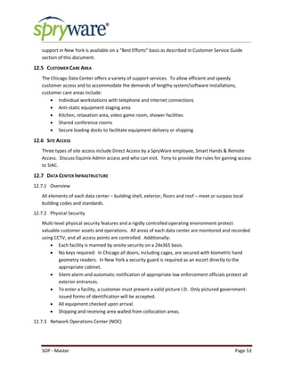 SOP - Master Page 53
support in New York is available on a “Best Efforts” basis as described in Customer Service Guide
section of this document.
12.5 CUSTOMER CARE AREA
The Chicago Data Center offers a variety of support services. To allow efficient and speedy
customer access and to accommodate the demands of lengthy system/software installations,
customer care areas include:
 Individual workstations with telephone and Internet connections
 Anti-static equipment staging area
 Kitchen, relaxation area, video game room, shower facilities
 Shared conference rooms
 Secure loading docks to facilitate equipment delivery or shipping
12.6 SITE ACCESS
Three types of site access include Direct Access by a SpryWare employee, Smart Hands & Remote
Access. Discuss Equinix Admin access and who can visit. Tony to provide the rules for gaining access
to SIAC.
12.7 DATA CENTER INFRASTRUCTURE
12.7.1 Overview
All elements of each data center – building shell, exterior, floors and roof – meet or surpass local
building codes and standards.
12.7.2 Physical Security
Multi-level physical security features and a rigidly controlled operating environment protect
valuable customer assets and operations. All areas of each data center are monitored and recorded
using CCTV, and all access points are controlled. Additionally:
 Each facility is manned by onsite security on a 24x365 basis.
 No keys required: In Chicago all doors, including cages, are secured with biometric hand
geometry readers. In New York a security guard is required as an escort directly to the
appropriate cabinet.
 Silent alarm and automatic notification of appropriate law enforcement officials protect all
exterior entrances.
 To enter a facility, a customer must present a valid picture I.D. Only pictured government-
issued forms of identification will be accepted.
 All equipment checked upon arrival.
 Shipping and receiving area walled from collocation areas.
12.7.3 Network Operations Center (NOC)
 