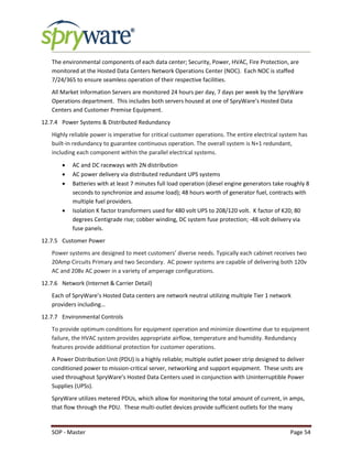 SOP - Master Page 54
The environmental components of each data center; Security, Power, HVAC, Fire Protection, are
monitored at the Hosted Data Centers Network Operations Center (NOC). Each NOC is staffed
7/24/365 to ensure seamless operation of their respective facilities.
All Market Information Servers are monitored 24 hours per day, 7 days per week by the SpryWare
Operations department. This includes both servers housed at one of SpryWare’s Hosted Data
Centers and Customer Premise Equipment.
12.7.4 Power Systems & Distributed Redundancy
Highly reliable power is imperative for critical customer operations. The entire electrical system has
built-in redundancy to guarantee continuous operation. The overall system is N+1 redundant,
including each component within the parallel electrical systems.
 AC and DC raceways with 2N distribution
 AC power delivery via distributed redundant UPS systems
 Batteries with at least 7 minutes full load operation (diesel engine generators take roughly 8
seconds to synchronize and assume load); 48 hours worth of generator fuel, contracts with
multiple fuel providers.
 Isolation K factor transformers used for 480 volt UPS to 208/120 volt. K factor of K20; 80
degrees Centigrade rise; cobber winding, DC system fuse protection; -48 volt delivery via
fuse panels.
12.7.5 Customer Power
Power systems are designed to meet customers’ diverse needs. Typically each cabinet receives two
20Amp Circuits Primary and two Secondary. AC power systems are capable of delivering both 120v
AC and 208v AC power in a variety of amperage configurations.
12.7.6 Network (Internet & Carrier Detail)
Each of SpryWare’s Hosted Data centers are network neutral utilizing multiple Tier 1 network
providers including…
12.7.7 Environmental Controls
To provide optimum conditions for equipment operation and minimize downtime due to equipment
failure, the HVAC system provides appropriate airflow, temperature and humidity. Redundancy
features provide additional protection for customer operations.
A Power Distribution Unit (PDU) is a highly reliable; multiple outlet power strip designed to deliver
conditioned power to mission-critical server, networking and support equipment. These units are
used throughout SpryWare’s Hosted Data Centers used in conjunction with Uninterruptible Power
Supplies (UPSs).
SpryWare utilizes metered PDUs, which allow for monitoring the total amount of current, in amps,
that flow through the PDU. These multi-outlet devices provide sufficient outlets for the many
 