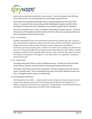 SOP - Master Page 55
devices that are commonly installed into a rack enclosure. The metered aspect of the PDU helps
ensure that the PDU is not overloaded past the recommended rating of the unit.
Each cabinet at the SpryWare Hosted Data Centers is typically equipped with two to four PDU
devices. For equipment that comes configured with multiple power supplies, two PDUs will be
employed for that particular piece of equipment, thus providing a greater level of redundancy.
Each PDU is accessible via an in-house, or SpryWare VPN enabled, web based interface. The Server
Detail section of the SpryWare SharePoint site lists the PDU number and associated port(s) for each
piece of equipment housed in the data center.
12.7.8 Fire Protection
SpryWare Hosted Data Centers are protected with a dual-alarmed, dualinterlock multi- zoned, dry-
pipe, water-based fire suppression system armed with sensory mechanisms (HSSD) to sample the air
and give alarms prior to pressurization. Production area fire suppression is provided by a
multizoned, pre-action, dry-pipe system. In order for the system to trip, multiple cross-linked events
must occur. These include detection by ceiling mounted smoke-heads and smoke “sniffers” located
throughout the facility. Lastly a sprinkler head must trip in order for the dry- pipe system to activate.
This requires a temperature of 140 degrees F at the head location. Fire suppression is localized at
the event point only.”
12.7.9 Flood Control
The Chicago Data Center offers a number of additional features. The New York facility may offer
similar features, however, document research is still being performed to determine this.
The facility is built above sea-level with no basements. Conduits are tightly sealed, with moisture
barriers on exterior walls. There are dedicated pump rooms and moisture detection sensors are in
place. Drainage/evacuation systems are implemented.
12.7.10 Earthquake Preparedness
The Chicago Data Center offers… Location-specific seismic compliance. Structural systems meet or
exceed seismic design requirements of local building codes for lateral seismic design forces. In
addition, equipment and nonstructural components, including cabinets, are anchored and braced in
accordance with the requirements of the 1997 Uniform Building Code.
 
