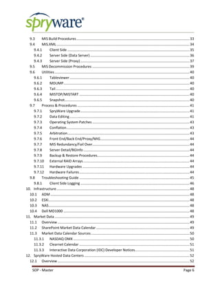 SOP - Master Page 6
9.3 MIS Build Procedures..................................................................................................................33
9.4 MIS.XML......................................................................................................................................34
9.4.1 Client Side ...........................................................................................................................35
9.4.2 Server Side (Data Server) ....................................................................................................36
9.4.3 Server Side (Proxy)..............................................................................................................37
9.5 MIS Decommission Procedures ..................................................................................................39
9.6 Utilities........................................................................................................................................40
9.6.1 Tableviewer.........................................................................................................................40
9.6.2 MDUMP...............................................................................................................................40
9.6.3 Tail.......................................................................................................................................40
9.6.4 MISTOP/MISTART ...............................................................................................................40
9.6.5 Snapshot..............................................................................................................................40
9.7 Process & Procedures .................................................................................................................41
9.7.1 SpryWare Upgrade..............................................................................................................41
9.7.2 Data Editing.........................................................................................................................41
9.7.3 Operating System Patches ..................................................................................................43
9.7.4 Conflation............................................................................................................................43
9.7.5 Arbitration...........................................................................................................................43
9.7.6 Front End/Back End/Proxy/MIG..........................................................................................44
9.7.7 MIS Redundancy/Fail Over..................................................................................................44
9.7.8 Server Detail/BGInfo...........................................................................................................44
9.7.9 Backup & Restore Procedures.............................................................................................44
9.7.10 External RAID Arrays...........................................................................................................44
9.7.11 Hardware Upgrades............................................................................................................44
9.7.12 Hardware Failures...............................................................................................................44
9.8 Troubleshooting Guide ...............................................................................................................45
9.8.1 Client Side Logging..............................................................................................................46
10. Infrastructure......................................................................................................................................48
10.1 ADM ............................................................................................................................................48
10.2 ESXi..............................................................................................................................................48
10.3 NAS..............................................................................................................................................48
10.4 Dell MD1000 ...............................................................................................................................48
11. Market Data........................................................................................................................................49
11.1 Overview.....................................................................................................................................49
11.2 SharePoint Market Data Calendar ..............................................................................................49
11.3 Market Data Calendar Sources ...................................................................................................50
11.3.1 NASDAQ OMX .....................................................................................................................50
11.3.2 Clearnet Calendar ...............................................................................................................51
11.3.3 Interactive Data Corporation (IDC) Developer Notices.......................................................51
12. SpryWare Hosted Data Centers ..........................................................................................................52
12.1 Overview.....................................................................................................................................52
 