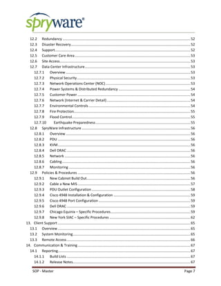 SOP - Master Page 7
12.2 Redundancy ................................................................................................................................52
12.3 Disaster Recovery........................................................................................................................52
12.4 Support........................................................................................................................................52
12.5 Customer Care Area....................................................................................................................53
12.6 Site Access...................................................................................................................................53
12.7 Data Center Infrastructure..........................................................................................................53
12.7.1 Overview .............................................................................................................................53
12.7.2 Physical Security..................................................................................................................53
12.7.3 Network Operations Center (NOC).....................................................................................53
12.7.4 Power Systems & Distributed Redundancy ........................................................................54
12.7.5 Customer Power .................................................................................................................54
12.7.6 Network (Internet & Carrier Detail)....................................................................................54
12.7.7 Environmental Controls ......................................................................................................54
12.7.8 Fire Protection.....................................................................................................................55
12.7.9 Flood Control.......................................................................................................................55
12.7.10 Earthquake Preparedness...............................................................................................55
12.8 SpryWare Infrastructure.............................................................................................................56
12.8.1 Overview .............................................................................................................................56
12.8.2 PDU .....................................................................................................................................56
12.8.3 KVM.....................................................................................................................................56
12.8.4 Dell DRAC ............................................................................................................................56
12.8.5 Network ..............................................................................................................................56
12.8.6 Cabling.................................................................................................................................56
12.8.7 Monitoring ..........................................................................................................................56
12.9 Policies & Procedures .................................................................................................................56
12.9.1 New Cabinet Build Out........................................................................................................56
12.9.2 Cable a New MIS .................................................................................................................57
12.9.3 PDU Outlet Configuration ...................................................................................................58
12.9.4 Cisco 4948 Installation & Configuration .............................................................................59
12.9.5 Cisco 4948 Port Configuration ............................................................................................59
12.9.6 Dell DRAC ............................................................................................................................59
12.9.7 Chicago Equinix – Specific Procedures................................................................................59
12.9.8 New York SIAC – Specific Procedures .................................................................................62
13. Client Support .....................................................................................................................................65
13.1 Overview.....................................................................................................................................65
13.2 System Monitoring......................................................................................................................65
13.3 Remote Access............................................................................................................................66
14. Communication & Training.................................................................................................................67
14.1 Reporting.....................................................................................................................................67
14.1.1 Build Lists ............................................................................................................................67
14.1.2 Release Notes......................................................................................................................67
 