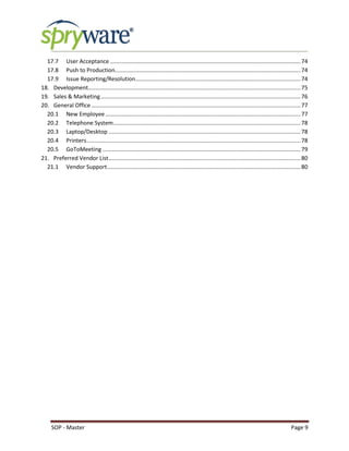 SOP - Master Page 9
17.7 User Acceptance .........................................................................................................................74
17.8 Push to Production......................................................................................................................74
17.9 Issue Reporting/Resolution.........................................................................................................74
18. Development.......................................................................................................................................75
19. Sales & Marketing...............................................................................................................................76
20. General Office.....................................................................................................................................77
20.1 New Employee ............................................................................................................................77
20.2 Telephone System.......................................................................................................................78
20.3 Laptop/Desktop ..........................................................................................................................78
20.4 Printers........................................................................................................................................78
20.5 GoToMeeting ..............................................................................................................................79
21. Preferred Vendor List..........................................................................................................................80
21.1 Vendor Support...........................................................................................................................80
 
