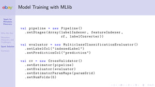 Spark for
Metadata
Discovery
Who We Are
Metadata
Discovery and
Challenges
Spark Solution
Summary
Model Training with MLlib
val pipeline = new Pipeline ()
.setStages(Array(labelIndexer , featureIndexer ,
rf , labelConverter ))
val evaluator = new MulticlassClassificationEvaluator ()
.setLabelCol("indexedLabel")
. setPredictionCol ("prediction")
val cv = new CrossValidator ()
.setEstimator(pipeline)
.setEvaluator(evaluator)
. setEstimatorParamMaps (paramGrid)
.setNumFolds (5)
 