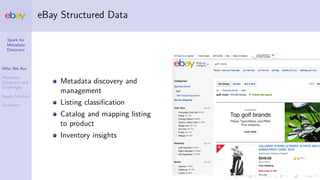 Spark for
Metadata
Discovery
Who We Are
Metadata
Discovery and
Challenges
Spark Solution
Summary
eBay Structured Data
Metadata discovery and
management
Listing classiﬁcation
Catalog and mapping listing
to product
Inventory insights
 