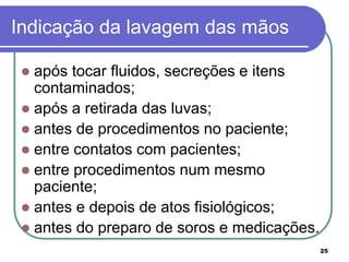 25
Indicação da lavagem das mãos
 após tocar fluidos, secreções e itens
contaminados;
 após a retirada das luvas;
 antes de procedimentos no paciente;
 entre contatos com pacientes;
 entre procedimentos num mesmo
paciente;
 antes e depois de atos fisiológicos;
 antes do preparo de soros e medicações.
 