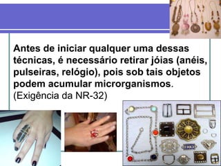 27
Antes de iniciar qualquer uma dessas
técnicas, é necessário retirar jóias (anéis,
pulseiras, relógio), pois sob tais objetos
podem acumular microrganismos.
(Exigência da NR-32)
 