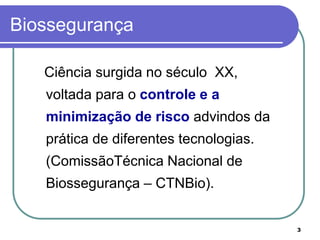 3
Biossegurança
Ciência surgida no século XX,
voltada para o controle e a
minimização de risco advindos da
prática de diferentes tecnologias.
(ComissãoTécnica Nacional de
Biossegurança – CTNBio).
 