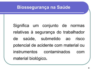 4
Biossegurança na Saúde
Significa um conjunto de normas
relativas à segurança do trabalhador
de saúde, submetido ao risco
potencial de acidente com material ou
instrumentos contaminados com
material biológico.
 