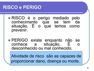 5
Atividade de risco são as capazes de
proporcionar dano, doença ou morte.
RISCO e PERIGO
 RISCO é o perigo mediado pelo
conhecimento que se tem da
situação. É o que temos como
prevenir.
 PERIGO existe enquanto não se
conhece a situação. É o
desconhecido ou mal conhecido.
 