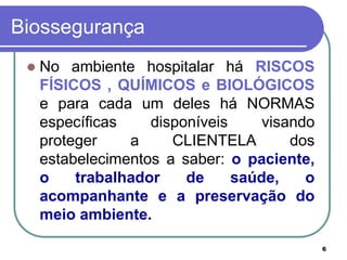 6
Biossegurança
 No ambiente hospitalar há RISCOS
FÍSICOS , QUÍMICOS e BIOLÓGICOS
e para cada um deles há NORMAS
específicas disponíveis visando
proteger a CLIENTELA dos
estabelecimentos a saber: o paciente,
o trabalhador de saúde, o
acompanhante e a preservação do
meio ambiente.
 