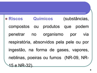 8
 Riscos Químicos (substâncias,
compostos ou produtos que podem
penetrar no organismo por via
respiratória, absorvidos pela pele ou por
ingestão, na forma de gases, vapores,
neblinas, poeiras ou fumos (NR-09, NR-
15 e NR-32).
 