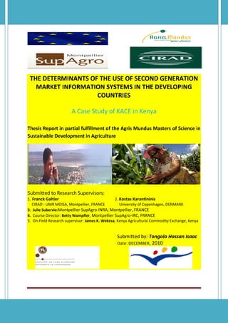 THE DETERMINANTS OF THE USE OF SECOND GENERATION
MARKET INFORMATION SYSTEMS IN THE DEVELOPING
COUNTRIES
A Case Study of KACE in Kenya
Thesis Report in partial fulfillment of the Agris Mundus Masters of Science in
Sustainable Development in Agriculture
Submitted to Research Supervisors:
1. Franck Galtier 2. Kostas Karantininis
CIRAD - UMR MOISA, Montpellier, FRANCE University of Copenhagen, DENMARK
3. Julie Subervie:Montpellier SupAgro-INRA, Montpellier, FRANCE
4. Course Director: Betty Wampfler, Montpellier SupAgro-IRC, FRANCE
5. On-Field Research supervisor: James K. Wekesa, Kenya Agricultural Commodity Exchange, Kenya
Submitted by: Tongola Hassan Isaac
Date: DECEMBER, 2010
 