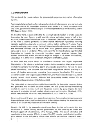 2
1.0 BACKGROUND
This section of the report explores the documented account on the market information
systems.
Technological change has transformed agriculture in the US, Europe and large parts of Asia
and South America, but it has largely by-passed Africa (Brown et al., 2009). During the 1920s
and 1930s, governments in the developed countries expended undue effort in setting up the
MIS (Egg and Galtier, 2003).
On the other hand, in stark contrast to the seemingly abject situation of erratic access to
information by many farmers in ACP countries where agriculture supports half of the
economy; the European farmers have access to more than 2,000 market information outlets
in the form of internet platforms and other market information repositories including
specialist publications, journals, government entities, traders and farmers’ unions. This is
notwithstanding agriculture being a farthing 2% ingredient of the European economy. MIS in
the developed countries such as Britain and Canada generally exhibit more efficiency
compared to those in sub-Sahara Africa. Farmers in the developed nations regard market
information as requisite for commercial operations. Indeed, wealthier countries have
marked benefits from market information (Baye and Morgan, 2001; Brown and Goolsbee,
2002; Baye, et al, 2004; Ellison and Ellison 2005; Ferris and Robbins, 2006).
As from 1990, the reform efforts in sub-Saharan countries have largely emphasized
liberalization in the sphere of agricultural markets. In this connection, direct governmental
market interventions via marketing boards or parastatal organizations have so far been
ceded considerably. The MIS were operationalised alongside the reforms, primarily as a
means of checking asymmetries emanating from economic liberalization. This measure
would foreseeably lend bargaining power to farmers, and thus increase transparency, liberal
trading, besides more efficient, inclusive and participatory market systems for all
stakeholders (Egg and Galtier, 1998; Tollens, 2006).
The 1980s-1990s era denoted donor-aided investment by the developing countries, in the
first generation MIS and other structural reforms. This was geared towards consolidating
markets in order to increase rural farm household incomes by giving impetus to more
agricultural production through market reinforcement and incentives (Shepherd, 1997;
Dioné, 2000; Dembélé and Staatz, 2000; Dembélé et al., 2000; Ferris et al., 2004).
However, the past 10 years have evoked much concern from development partners who
have urged governments, NGOs amongst other stakeholders to beef up the assessment the
effects of the MIS on the perceptions of farmers on farming.
Notably, the MIS in the developing countries do falter in their performance after the
withdrawal of donor funding, because governments do not follow up to sustain the
financial support of MIS (Shepherd, 1997; Aldridge, 1999). The lack of alternative and
sustainable funding sources, difficulty in quantifying MIS impacts, coupled with the public-
good element in the MIS greatly hamper their efficient performance (Shepherd, 1997).
 