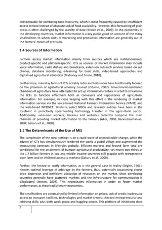 7
indispensable for combating food insecurity, which is most frequently caused by insufficient
access to food instead of absolute lack of food availability. However, this forecasting of grain
prices is often challenged by the scarcity of data (Brown et al., 2009). In the economies of
the developing countries, market information is a key public good on account of the many
smallholders to whom costs of marketing and production information are generally out of
the farmers’ means of provision.
1.4 Sources of Information
Farmers access market information mainly from sources which are institutionalised,
product-specific and platform-specific. ICTs as sources of market information may include
voice information, radio dial-up and broadcasts, extension outreach services based on cell
phones, database monitoring, e-learning for basic skills, video-based approaches and
digitalised agricultural education (Mahoney and Smale, 2010).
Furthermore, mainstay forms of ICTs notably radio and televisions have traditionally focused
on the provision of agricultural advisory counsel (Odame, 2007). Government-controlled
chambers of agriculture have attempted to set up information centres in a bid to streamline
the ICTs to function effectively both as conveyors and repositories of agricultural
information. For example, in close keeping with this effort is the rendering of market
information service via the voice-based National Farmers Information Service (NAFIS) and
the web-based INFONET. Similarly, select NGOs and research entities have been at the
forefront in proactively spearheading technology transfer in the agricultural sector.
Additionally, extension workers, libraries and websites currently comprise the main
channels of providing market information to the farmers (Aker, 2008; Barasubramanian,
2008; Gakuru et al., 2008).
1.5 The Determinants of the Use of MIS
The complexion of the rural settings is on a rapid wave of unpredictable change, while the
advent of ICTs has simultaneously rendered the world a global village and augmented the
crosscutting contrasts in lifestyles globally. Efficient markets and fecund farm land are
conditional for the attainment of bumper agricultural productivity; yet nearly two-thirds of
the 1.7 billion farmers in low and middle income countries still grapple with retrogressive
poor farm land or inhibited access to markets (Gakuru et al., 2008).
Further, the limited or costly information, as is the general case in reality (Stigler, 1961);
hinders optimal leverage of arbitrage by the farmers, thus, potentially occasioning excess
price dispersion and inefficient allocation of resources on the market. Most developing
countries generally have scattered markets and the infrastructure for communication is
dilapidated (Jensen, 2007). This necessitates information in order to foster market
performance; as theorised by many economists.
The smallholders are constrained by limited information on prices; lack of credit; inadequate
access to transport facilities, technologies and market trends; checked entrepreneurial and
lobbying skills; plus both weak group and haggling power. This plethora of inhibitions does
 