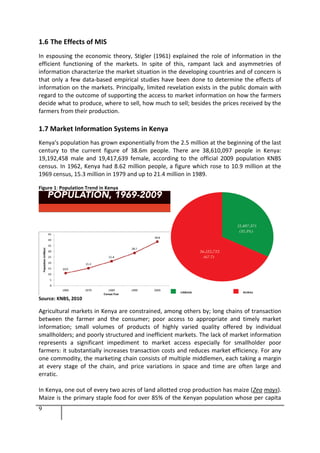 9
1.6 The Effects of MIS
In espousing the economic theory, Stigler (1961) explained the role of information in the
efficient functioning of the markets. In spite of this, rampant lack and asymmetries of
information characterize the market situation in the developing countries and of concern is
that only a few data-based empirical studies have been done to determine the effects of
information on the markets. Principally, limited revelation exists in the public domain with
regard to the outcome of supporting the access to market information on how the farmers
decide what to produce, where to sell, how much to sell; besides the prices received by the
farmers from their production.
1.7 Market Information Systems in Kenya
Kenya's population has grown exponentially from the 2.5 million at the beginning of the last
century to the current figure of 38.6m people. There are 38,610,097 people in Kenya:
19,192,458 male and 19,417,639 female, according to the official 2009 population KNBS
census. In 1962, Kenya had 8.62 million people, a figure which rose to 10.9 million at the
1969 census, 15.3 million in 1979 and up to 21.4 million in 1989.
Figure 1: Population Trend in Kenya
Source: KNBS, 2010
Agricultural markets in Kenya are constrained, among others by; long chains of transaction
between the farmer and the consumer; poor access to appropriate and timely market
information; small volumes of products of highly varied quality offered by individual
smallholders; and poorly structured and inefficient markets. The lack of market information
represents a significant impediment to market access especially for smallholder poor
farmers: it substantially increases transaction costs and reduces market efficiency. For any
one commodity, the marketing chain consists of multiple middlemen, each taking a margin
at every stage of the chain, and price variations in space and time are often large and
erratic.
In Kenya, one out of every two acres of land allotted crop production has maize (Zea mays).
Maize is the primary staple food for over 85% of the Kenyan population whose per capita
 