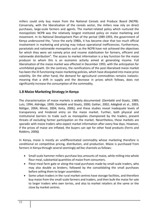 11
millers could only buy maize from the National Cereals and Produce Board (NCPB).
Conversely, with the liberalisation of the cereals sector, the millers now rely on direct
purchases, large-scale farmers and agents. The market-related policy which nurtured the
monopolistic NCPB was the relatively longest instituted policy on maize marketing and
movement. In its National Development Plan of the period 1989-1993, the government of
Kenya underscored the, “since the early 1980s, it has become clear that too much official
involvement in marketing and pricing may induce operational inefficiencies. Furthermore,
parastatals and nationwide monopolies such as the NCPB have not achieved the objectives
for which they were set namely price and income stabilization for farmers, efficient and
nationwide distribution”. The access to market information is a key function for the maize
producer to whom this is an economic activity aimed at generating income. Full
liberalisation of the maize market was effected in December 1993, with the anticipation for
uninhibited growth. On the contrary, the ramifications of the post-liberalised maize market
has been the ill-functioning maize marketing policies, which have dissipated into maize price
volatility. On the other hand, the demand for agricultural commodities remains inelastic:
meaning that a shift in supply and the decrease in prices which follows, does not
significantly increase the consumption of the commodity.
1.8 Maize Marketing Strategy in Kenya
The characterisation of maize markets is widely documented: (Dembélé and Staatz, 1989;
Lutz, 1994; Aldridge, 1999; Dembélé and Staatz, 2000; Galtier, 2002; Adégbidi et al., 2003;
Röttger, 2004; Minot, 2004; Keita, 2006); and these studies reveal inadequate levels of
transparency and hindered entry on the maize market. Further, both physical and
institutional barriers to trade such as monopolies championed by the traders, present
threats of excluding farmer participation on the market. Nevertheless, these markets are
sporadic with maize traders who expect market information after every few days. However,
if the prices of maize are inflated, the buyers can opt for other food products (Ferris and
Robbins, 2006).
In Kenya, maize is mostly an undifferentiated commodity whose marketing therefore is
conditional on competitive pricing, distribution, and production. Maize is purchased from
farmers in Kenya through several seemingly ad hoc channels as follows:
 Small-scale hammer millers purchase less amounts of maize, while milling into whole
flour meal, substantial quantities of maize from consumers.
 Piece-meal farm gate or along-the-road purchases made by small-scale traders, who
may also double as brokers; followed by the consolidating the small purchases
before selling them to larger assemblers.
 Some urban traders in the rural market centres have storage facilities, and therefore
buy maize from the small-scale farmers and traders, and then bulk the maize for sale
to larger traders who own lorries, and also to market retailers at the same or the
close by market centres.
 