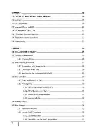 iii
CHAPTER 2 .....................................................................................................................18
2.0 CASE STUDY AND DESCRIPTION OF KACE MIS............................................................19
2.1 KACE aim........................................................................................................................... 19
2.2 KACE objectives:................................................................................................................ 19
2.3 Services Offered by KACE.................................................................................................. 20
2.4 THE RESEARCH OBJECTIVE................................................................................................ 23
2.4.1 The Main Research Question......................................................................................... 23
2.4.2 Specific Research Questions .......................................................................................... 23
2.4.3 Hypothesis...................................................................................................................... 23
CHAPTER 3 .....................................................................................................................24
3.0 RESEARCH METHODOLOGY.......................................................................................25
3.1. Conceptual Framework.................................................................................................... 25
3.1.1 Sources of bias ................................................................................................... 26
3.2. The Sampling Procedure.................................................................................................. 27
3.2.1 Respondent selection criteria............................................................................ 28
3.2.1 Challenges in the field........................................................................................ 29
3.2.2 Solutions to the challenges in the field.............................................................. 29
3.3 Data Collection.................................................................................................................. 30
3.3.1 Types and Sources of Data................................................................................. 30
3.3.2 Primary Data ...................................................................................................... 30
3.3.2.1 Focus Group Discussion (FGD)............................................................ 30
3.3.2.2 The Questionnaire Survey................................................................... 31
3.3.2.3 Semi-structured Interviews ................................................................ 31
3.3.3 Secondary Data...................................................................................... 32
3.4 Unit of Analysis ................................................................................................................. 32
3.5 Data Analysis..................................................................................................................... 32
3.5.1 Descriptive Analysis ........................................................................................... 32
3.5.2 Logistic (LOGIT) Analysis ................................................................................... 32
3.5.2.1 LOGIT Equation ................................................................................... 32
3.5.2.2 Variables for the LOGIT Regressions................................................... 33
 