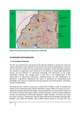 25
Figure 3: The Research Location Site in Kenya (Source: UNDP Map)
3.0 RESEARCH METHODOLOGY
3.1. Conceptual Framework
The ICTs are presently part and parcel of the dynamic initiative to revamp the nature of
market information service delivery to the farmers. The fairly fast development in the ICTs
and the internet has led to the rise of agricultural informatics, which essentially embraces
the concept of e-agriculture with reference to the delivery of cutting edge agricultural
services and the diffusion of customized technology and information to the target
stakeholder clientele. The vantage point in play here is the amalgamation of the
advancement in agricultural informatics, entrepreneurship and the development in
agriculture. E-agriculture additionally aids actors in agriculture by incorporating both
knowledge and culture to ameliorate learning processes and communication universally,
through innovative MIS.
The broad farmers’ research survey was a mastermind of CIRAD in order to evaluate the
impact of the second generation market information systems (MIS) on the basis of a non-
experimental (quasi-experimental) design. Anyone proposing to do econometric analysis of
the results of market information systems should first spend a month actually visiting the
markets and collecting the information (Bowbrick, 1988). Therefore, the broad case study
was done in Kenya in collaboration with the Kenya Agricultural Commodity Exchange MIS,
between June, 2010 and October, 2010. CIRAD focused mainly on the data from the
 