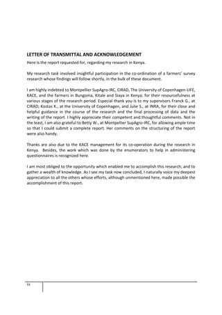 ix
LETTER OF TRANSMITTAL AND ACKNOWLEDGEMENT
Here is the report requested for, regarding my research in Kenya.
My research task involved insightful participation in the co-ordination of a farmers’ survey
research whose findings will follow shortly, in the bulk of these document.
I am highly indebted to Montpellier SupAgro-IRC, CIRAD, The University of Copenhagen-LIFE,
KACE, and the farmers in Bungoma, Kitale and Siaya in Kenya; for their resourcefulness at
various stages of the research period. Especial thank you is to my supervisors Franck G., at
CIRAD; Kostas K., at the University of Copenhagen, and Julie S., at INRA, for their close and
helpful guidance in the course of the research and the final processing of data and the
writing of the report. I highly appreciate their competent and thoughtful comments. Not in
the least, I am also grateful to Betty W., at Montpellier SupAgro-IRC, for allowing ample time
so that I could submit a complete report. Her comments on the structuring of the report
were also handy.
Thanks are also due to the KACE management for its co-operation during the research in
Kenya. Besides, the work which was done by the enumerators to help in administering
questionnaires is recognized here.
I am most obliged to the opportunity which enabled me to accomplish this research; and to
gather a wealth of knowledge. As I see my task now concluded, I naturally voice my deepest
appreciation to all the others whose efforts, although unmentioned here, made possible the
accomplishment of this report.
 