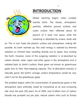 1
INTRODUCTION
Global warming begins when sunlight
reaches Earth. The clouds, atmospheric
particles, reflective ground surfaces and
ocean surface then reflected about 30
percent of it back into space, while the
remaining is absorbed by oceans, lands and
air. This in turn heats the planet’s surface and atmosphere, making life
possible. As Earth warmed up, this solar energy is radiated by thermal
radiation or infrared heat, travelling directly out to space, thus cooling
the Earth. However, some of the outgoing radiation is re-absorbed by
carbon dioxide, water vapor and other gases in the atmosphere and is
radiated back to Earth’s surface; these gases are known as greenhouse
gases due to their heat-trapping capacity. This re-absorption process is
naturally good; the Earth’s average surface temperature would be very
cold if not for the greenhouse gases
The problem begins when the concentration of greenhouse gases in the
atmosphere were artificially raised by humankind at an ever-increasing
rate since the past 250 years. As of 2004, over 8 billion tons of carbon
dioxide was pumped out per year; natural carbon sinks such as forests
 