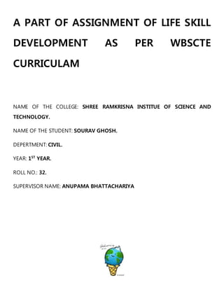 A PART OF ASSIGNMENT OF LIFE SKILL
DEVELOPMENT AS PER WBSCTE
CURRICULAM
NAME OF THE COLLEGE: SHREE RAMKRISNA INSTITUE OF SCIENCE AND
TECHNOLOGY.
NAME OF THE STUDENT: SOURAV GHOSH.
DEPERTMENT: CIVIL.
YEAR: 1ST
YEAR.
ROLL NO.: 32.
SUPERVISOR NAME: ANUPAMA BHATTACHARIYA
 