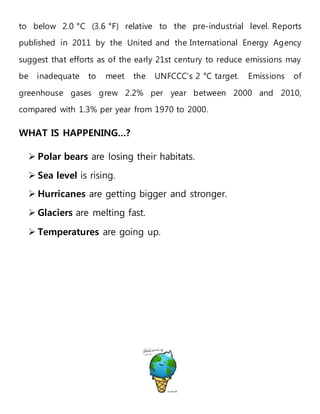 to below 2.0 °C (3.6 °F) relative to the pre-industrial level. Reports
published in 2011 by the United and the International Energy Agency
suggest that efforts as of the early 21st century to reduce emissions may
be inadequate to meet the UNFCCC's 2 °C target. Emissions of
greenhouse gases grew 2.2% per year between 2000 and 2010,
compared with 1.3% per year from 1970 to 2000.
WHAT IS HAPPENING…?
 Polar bears are losing their habitats.
 Sea level is rising.
 Hurricanes are getting bigger and stronger.
 Glaciers are melting fast.
 Temperatures are going up.
 