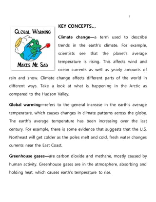 7
KEY CONCEPTS…
Climate change—a term used to describe
trends in the earth’s climate. For example,
scientists see that the planet’s average
temperature is rising. This affects wind and
ocean currents as well as yearly amounts of
rain and snow. Climate change affects different parts of the world in
different ways. Take a look at what is happening in the Arctic as
compared to the Hudson Valley.
Global warming—refers to the general increase in the earth’s average
temperature, which causes changes in climate patterns across the globe.
The earth’s average temperature has been increasing over the last
century. For example, there is some evidence that suggests that the U.S.
Northeast will get colder as the poles melt and cold, fresh water changes
currents near the East Coast.
Greenhouse gases—are carbon dioxide and methane, mostly caused by
human activity. Greenhouse gases are in the atmosphere, absorbing and
holding heat, which causes earth’s temperature to rise.
 