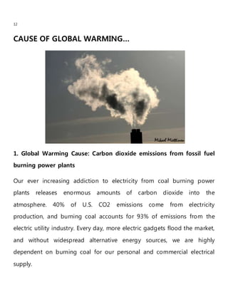 12
CAUSE OF GLOBAL WARMING…
1. Global Warming Cause: Carbon dioxide emissions from fossil fuel
burning power plants
Our ever increasing addiction to electricity from coal burning power
plants releases enormous amounts of carbon dioxide into the
atmosphere. 40% of U.S. CO2 emissions come from electricity
production, and burning coal accounts for 93% of emissions from the
electric utility industry. Every day, more electric gadgets flood the market,
and without widespread alternative energy sources, we are highly
dependent on burning coal for our personal and commercial electrical
supply.
 